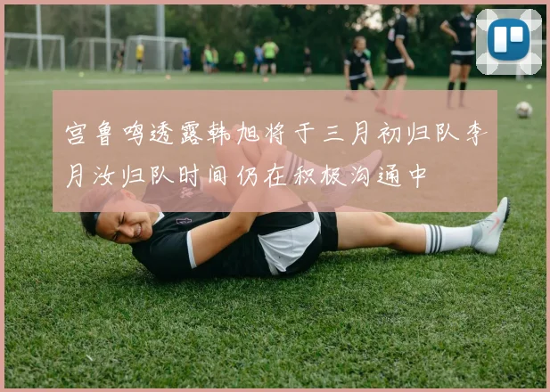 宫鲁鸣透露韩旭将于三月初归队李月汝归队时间仍在积极沟通中