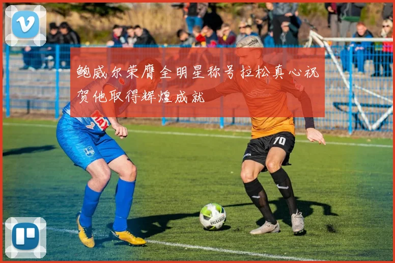 鲍威尔荣膺全明星称号拉松真心祝贺他取得辉煌成就