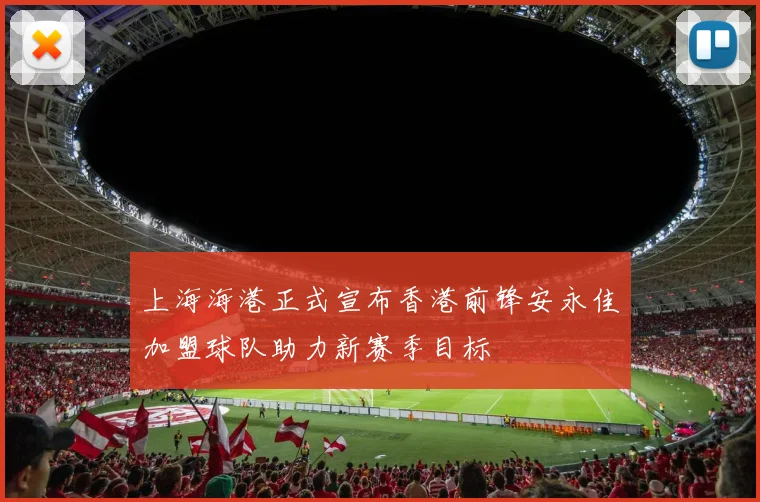 上海海港正式宣布香港前锋安永佳加盟球队助力新赛季目标