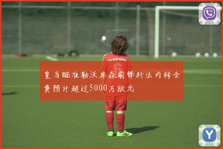 皇马瞄准勒沃库森前锋科法内转会费预计超过5000万欧元