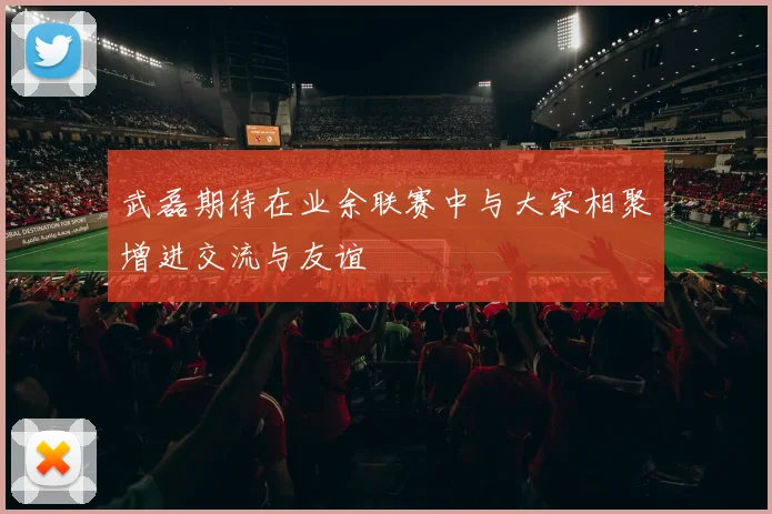 武磊期待在业余联赛中与大家相聚增进交流与友谊