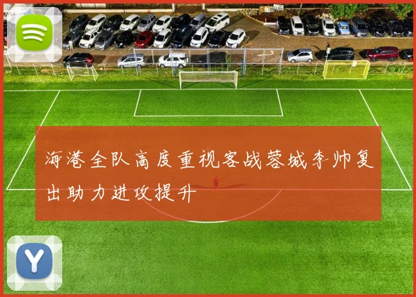 海港全队高度重视客战蓉城李帅复出助力进攻提升