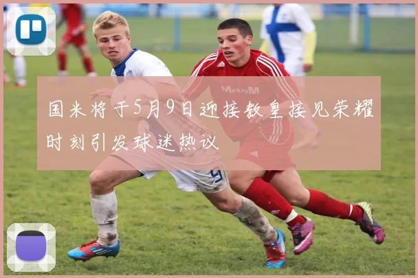 国米将于5月9日迎接教皇接见荣耀时刻引发球迷热议