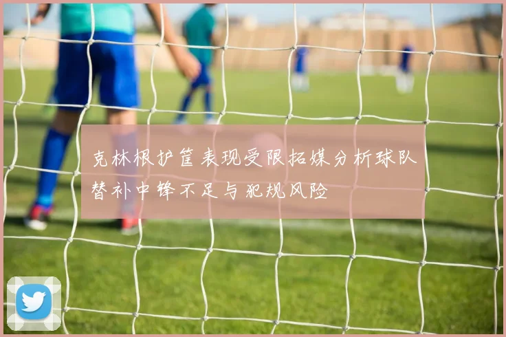 克林根护筐表现受限拓媒分析球队替补中锋不足与犯规风险