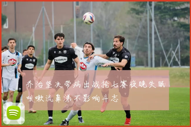 乔治坚决带病出战抢七赛夜晚失眠咳嗽流鼻涕不影响斗志