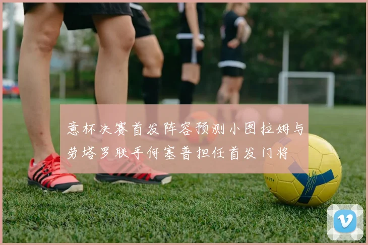 意杯决赛首发阵容预测小图拉姆与劳塔罗联手何塞普担任首发门将