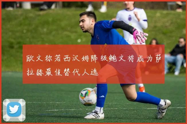 欧文称若西汉姆降级鲍文将成为萨拉赫最佳替代人选