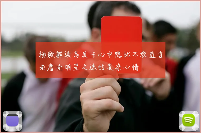 杨毅解读乌度卡心中隐忧不敢直言老詹全明星之选的复杂心情