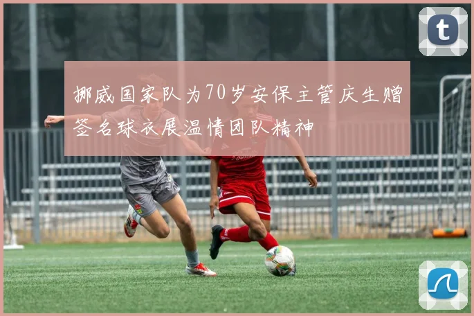挪威国家队为70岁安保主管庆生赠签名球衣展温情团队精神