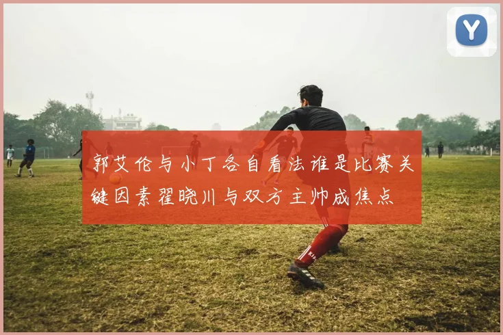 郭艾伦与小丁各自看法谁是比赛关键因素翟晓川与双方主帅成焦点