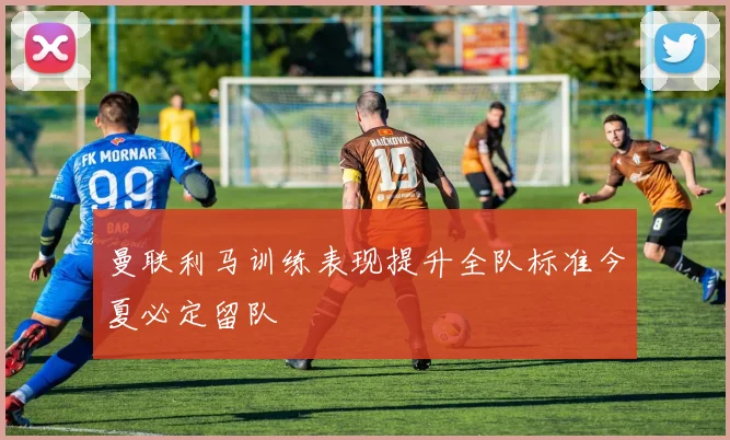曼联利马训练表现提升全队标准今夏必定留队