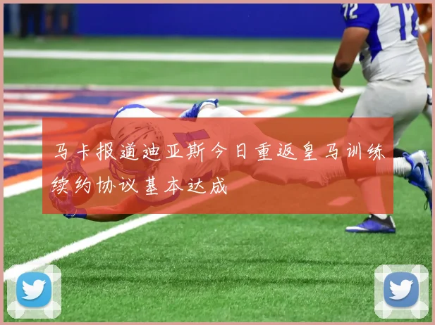 马卡报道迪亚斯今日重返皇马训练续约协议基本达成