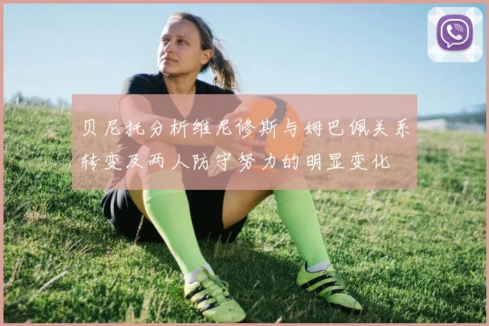 贝尼托分析维尼修斯与姆巴佩关系转变及两人防守努力的明显变化