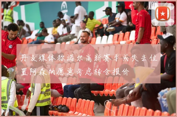 丹麦媒体称诺尔高新赛季或失去位置阿森纳愿意考虑转会报价