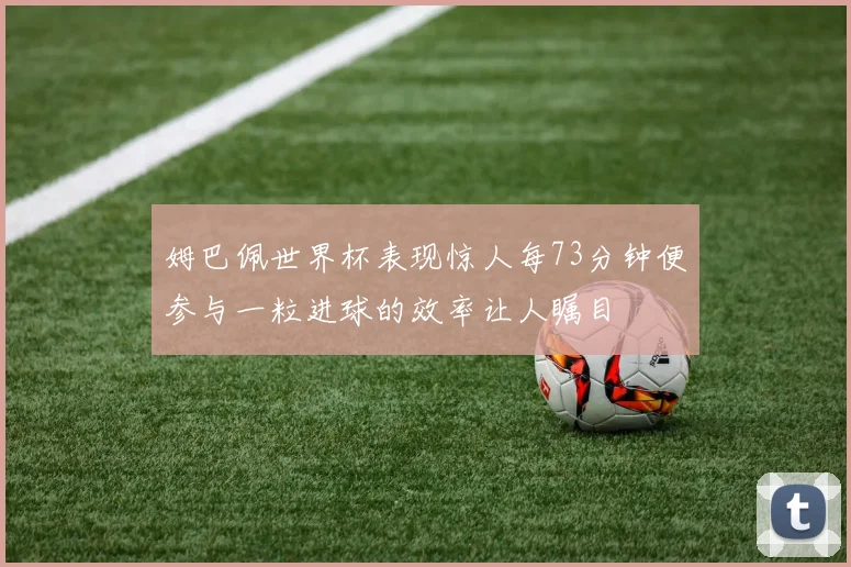 姆巴佩世界杯表现惊人每73分钟便参与一粒进球的效率让人瞩目