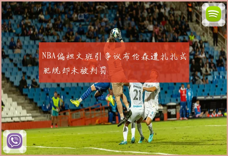 NBA偏袒文班引争议布伦森遭扎扎式犯规却未被判罚