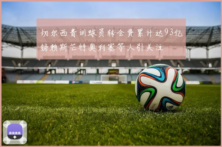 切尔西青训球员转会费累计达93亿镑赖斯芒特奥利塞等人引关注