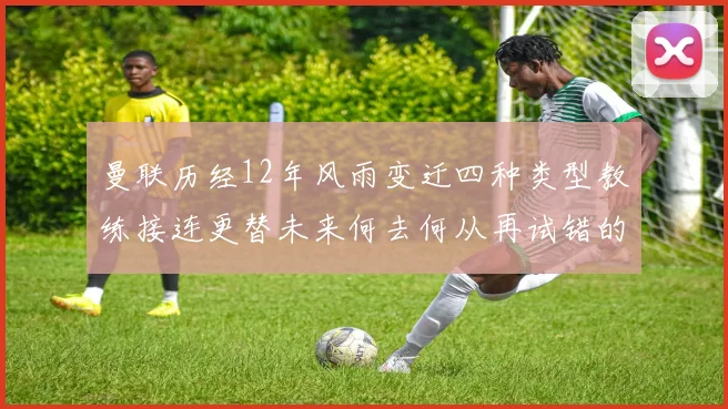 曼联历经12年风雨变迁四种类型教练接连更替未来何去何从再试错的空间有多少